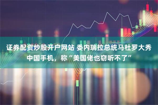 证券配资炒股开户网站 委内瑞拉总统马杜罗大秀中国手机，称“美国佬也窃听不了”