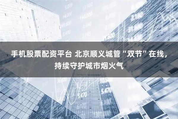 手机股票配资平台 北京顺义城管“双节”在线，持续守护城市烟火气