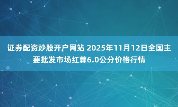 证券配资炒股开户网站 2025年11月12日全国主要批发市场红蒜6.0公分价格行情