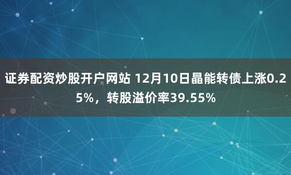 证券配资炒股开户网站 12月10日晶能转债上涨0.25%，转股溢价率39.55%
