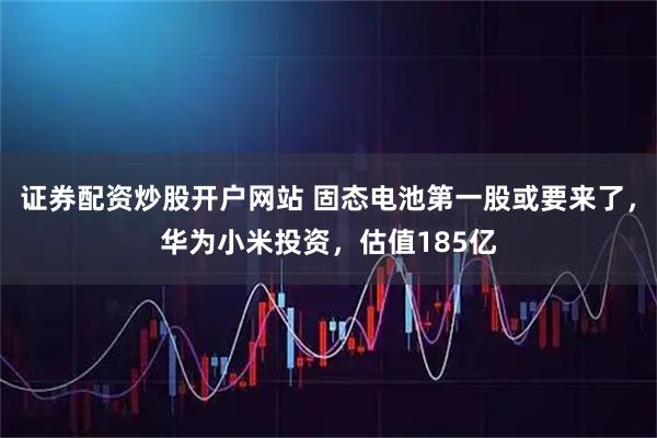 证券配资炒股开户网站 固态电池第一股或要来了，华为小米投资，估值185亿