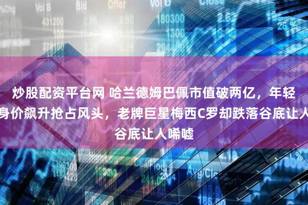 炒股配资平台网 哈兰德姆巴佩市值破两亿，年轻球员身价飙升抢占风头，老牌巨星梅西C罗却跌落谷底让人唏嘘