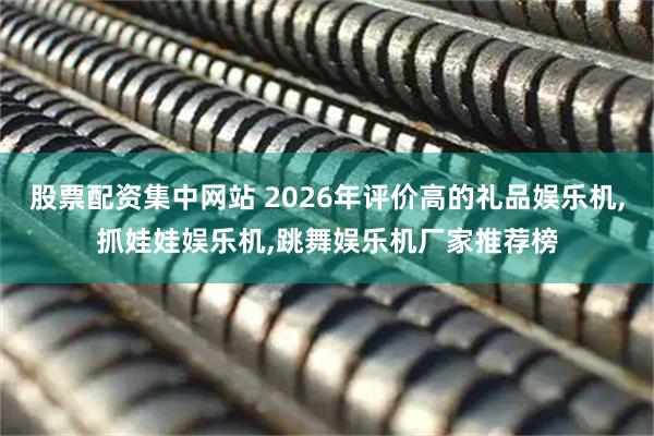 股票配资集中网站 2026年评价高的礼品娱乐机,抓娃娃娱乐机,跳舞娱乐机厂家推荐榜