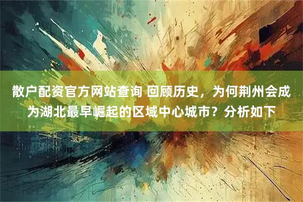 散户配资官方网站查询 回顾历史，为何荆州会成为湖北最早崛起的区域中心城市？分析如下