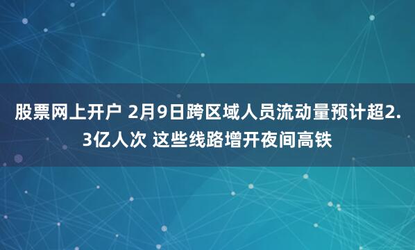 股票网上开户 2月9日跨区域人员流动量预计超2.3亿人次 这些线路增开夜间高铁