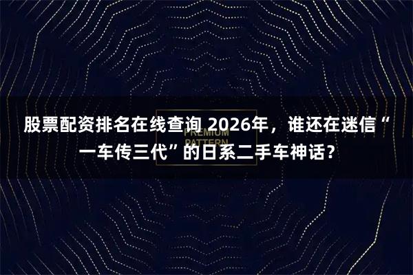 股票配资排名在线查询 2026年，谁还在迷信“一车传三代”的日系二手车神话？
