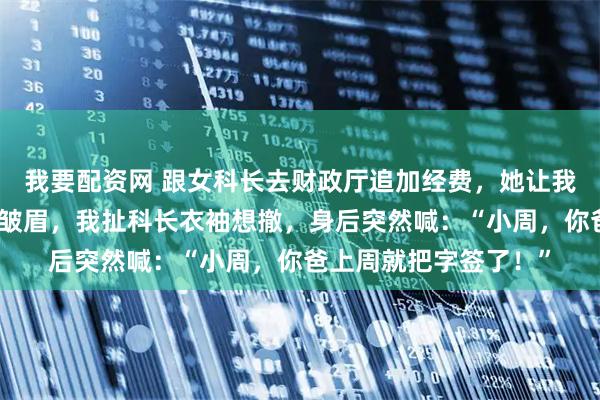 我要配资网 跟女科长去财政厅追加经费，她让我全程别吭声，处长刚皱眉，我扯科长衣袖想撤，身后突然喊：“小周，你爸上周就把字签了！”