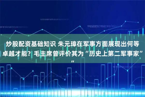 炒股配资基础知识 朱元璋在军事方面展现出何等卓越才能？毛主席曾评价其为“历史上第二军事家”