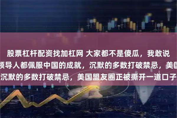 股票杠杆配资找加杠网 大家都不是傻瓜，我敢说世界上绝大多数国家的领导人都佩服中国的成就，沉默的多数打破禁忌，美国盟友圈正被撕开一道口子