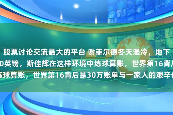 股票讨论交流最大的平台 谢菲尔德冬天湿冷，地下室不见光却要月租1200英镑，斯佳辉在这样环境中练球算账，世界第16背后是30万账单与一家人的艰辛付出