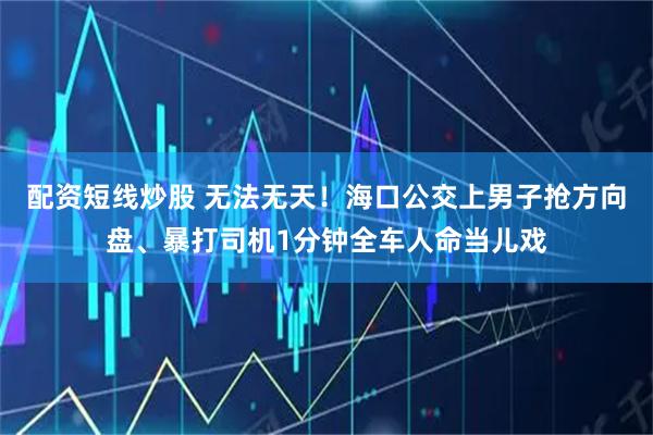 配资短线炒股 无法无天！海口公交上男子抢方向盘、暴打司机1分钟全车人命当儿戏