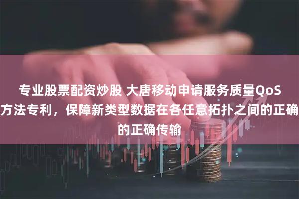 专业股票配资炒股 大唐移动申请服务质量QoS控制方法专利，保障新类型数据在各任意拓扑之间的正确传输