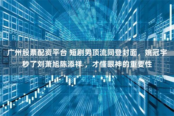 广州股票配资平台 短剧男顶流同登封面，姚冠宇秒了刘萧旭陈添祥 ，才懂眼神的重要性