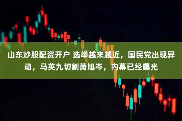 山东炒股配资开户 选举越来越近，国民党出现异动，马英九切割萧旭岑，内幕已经曝光