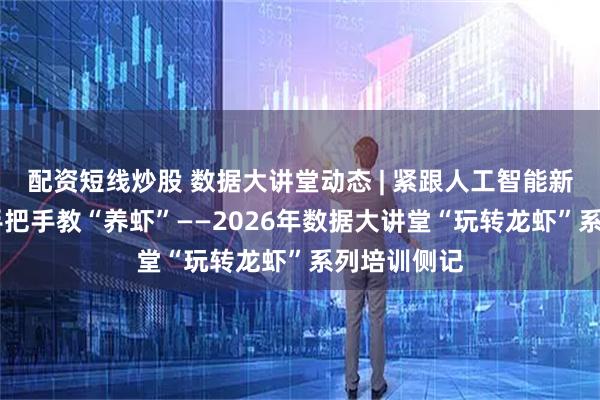 配资短线炒股 数据大讲堂动态 | 紧跟人工智能新趋势 专家手把手教“养虾”——2026年数据大讲堂“玩转龙虾”系列培训侧记