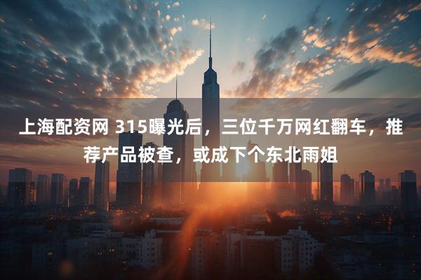 上海配资网 315曝光后，三位千万网红翻车，推荐产品被查，或成下个东北雨姐