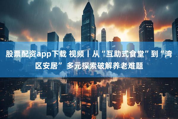 股票配资app下载 视频丨从“互助式食堂”到“湾区安居” 多元探索破解养老难题