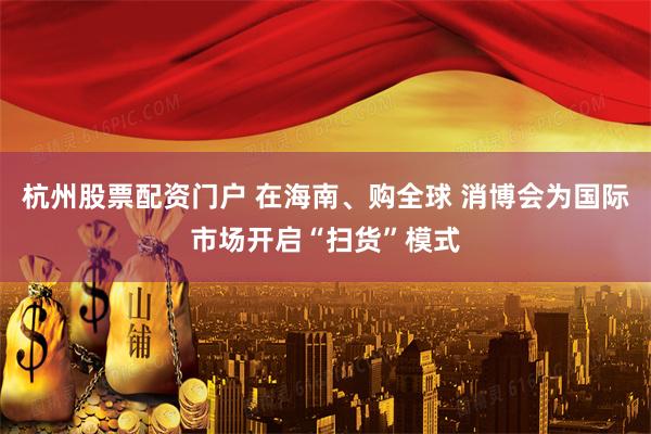 杭州股票配资门户 在海南、购全球 消博会为国际市场开启“扫货”模式